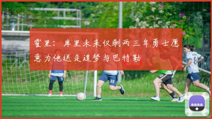 霍里：库里未来仅剩两三年勇士愿意为他送走追梦与巴特勒