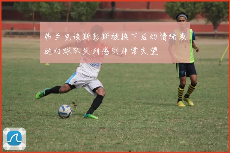 弗兰克谈斯彭斯被换下后的情绪表达对球队失利感到非常失望