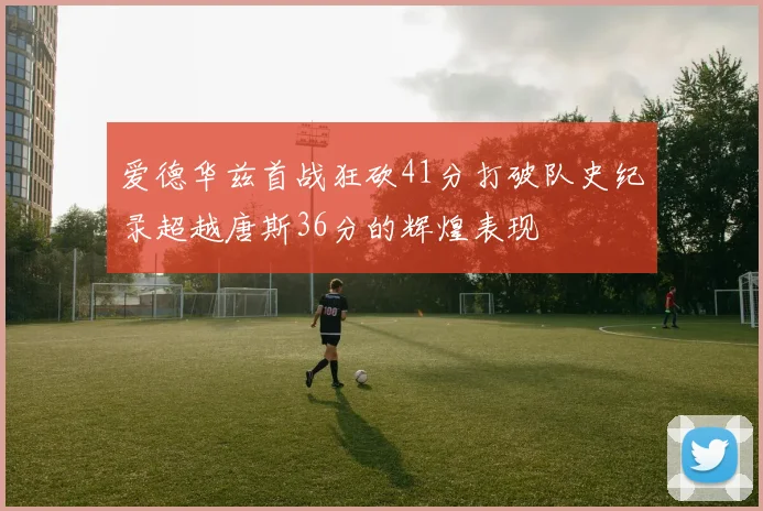 爱德华兹首战狂砍41分打破队史纪录超越唐斯36分的辉煌表现