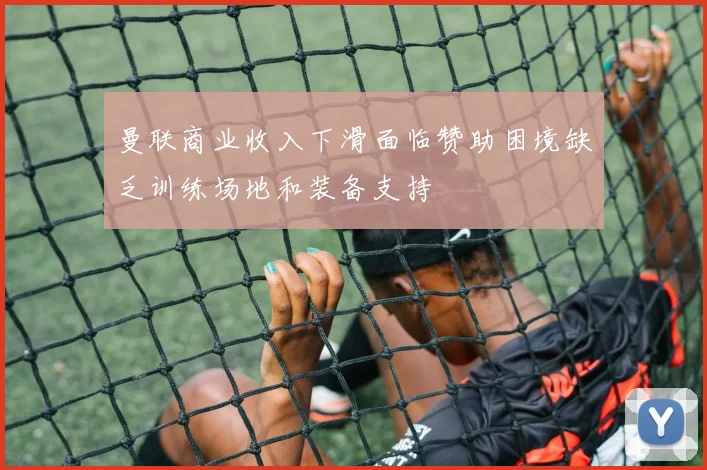 曼联商业收入下滑面临赞助困境缺乏训练场地和装备支持