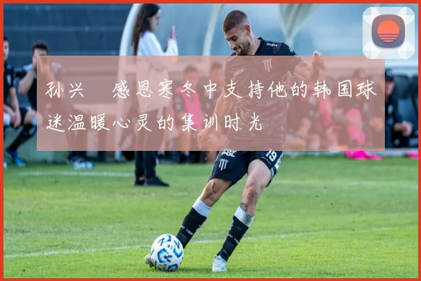 孙兴慜感恩寒冬中支持他的韩国球迷温暖心灵的集训时光