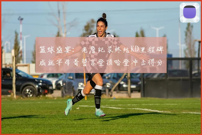 篮球盛宴：老詹纪录终结KD里程碑成就字母哥誓言登顶哈登冲击得分前十