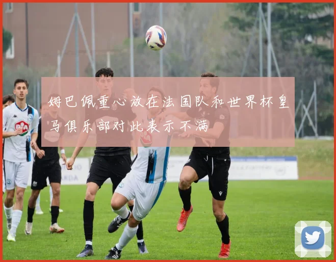 姆巴佩重心放在法国队和世界杯皇马俱乐部对此表示不满
