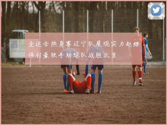 全运会热身赛辽宁队展现实力赵继伟付豪联手助球队战胜北京