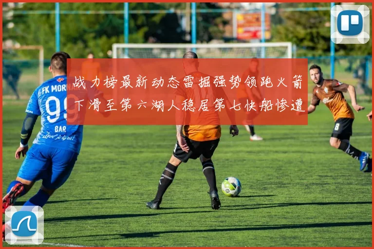 战力榜最新动态雷掘强势领跑火箭下滑至第六湖人稳居第七快船惨遭重创跌至二十七位