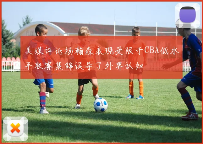 美媒评论杨瀚森表现受限于CBA低水平联赛集锦误导了外界认知