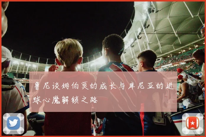鲁尼谈姆伯莫的成长与库尼亚的进球心魔解锁之路