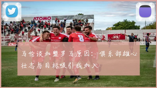 马伦谈加盟罗马原因：俱乐部雄心壮志与目标吸引我加入