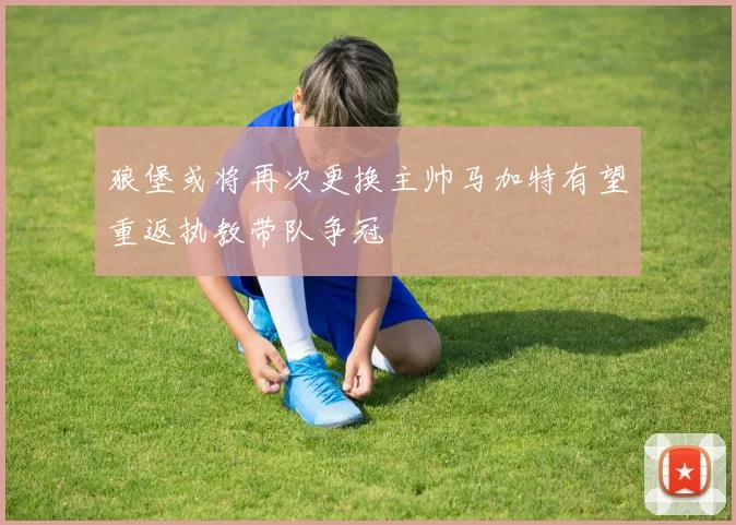 狼堡或将再次更换主帅马加特有望重返执教带队争冠