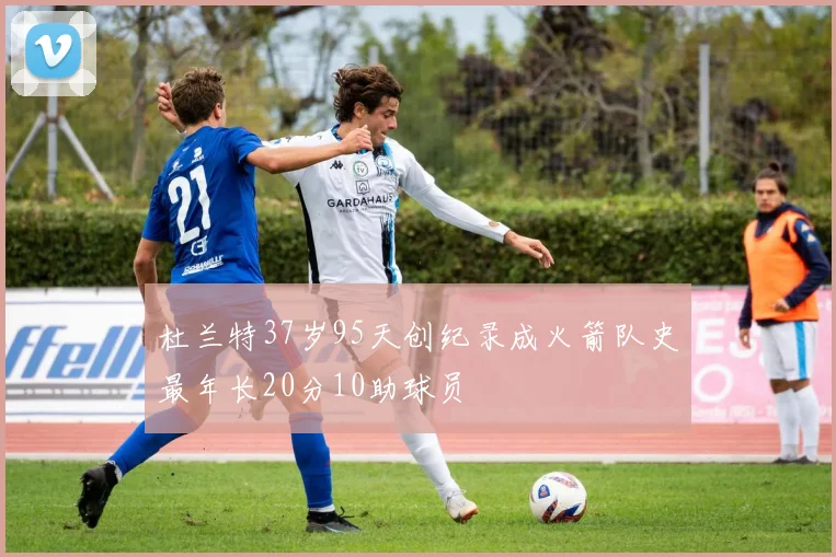 杜兰特37岁95天创纪录成火箭队史最年长20分10助球员