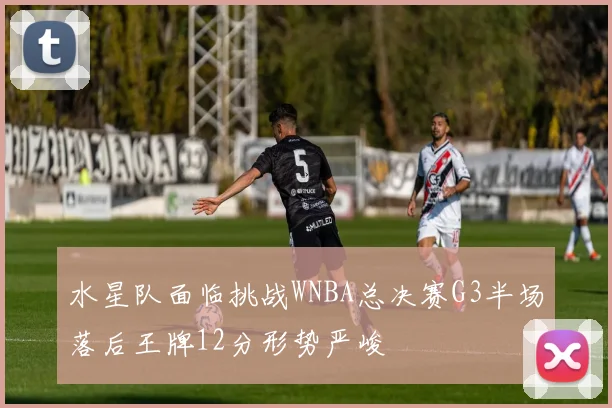水星队面临挑战WNBA总决赛G3半场落后王牌12分形势严峻