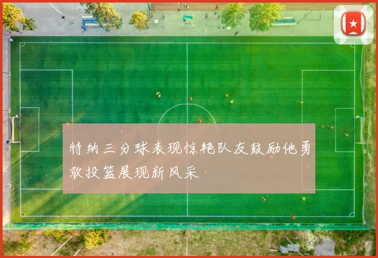 特纳三分球表现惊艳队友鼓励他勇敢投篮展现新风采