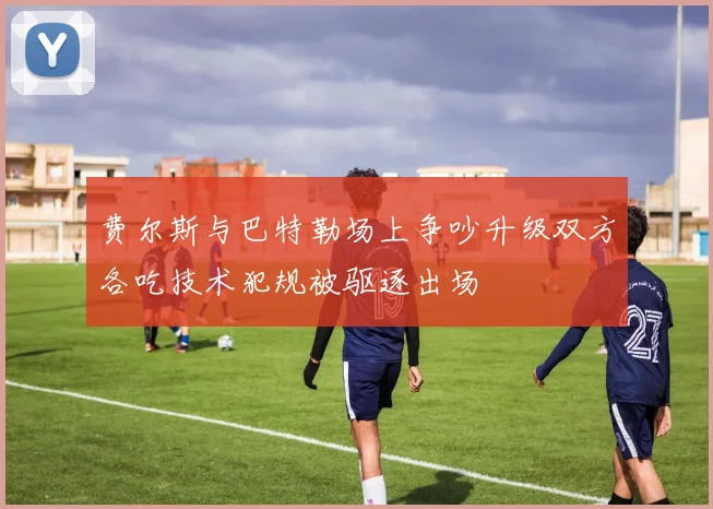 费尔斯与巴特勒场上争吵升级双方各吃技术犯规被驱逐出场
