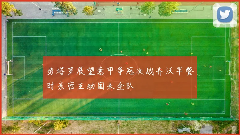 劳塔罗展望意甲争冠决战齐沃早餐时亲密互动国米全队