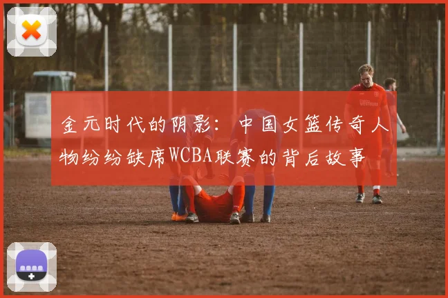 金元时代的阴影：中国女篮传奇人物纷纷缺席WCBA联赛的背后故事