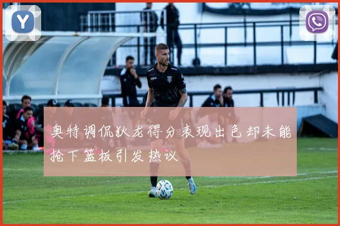奥特调侃狄龙得分表现出色却未能抢下篮板引发热议