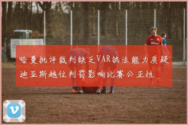 哈曼批评裁判缺乏VAR执法能力质疑迪亚斯越位判罚影响比赛公正性